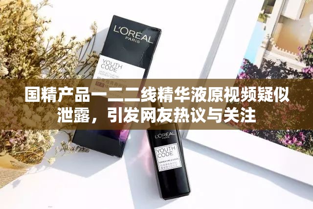 国精产品一二二线精华液原视频疑似泄露，引发网友热议与关注