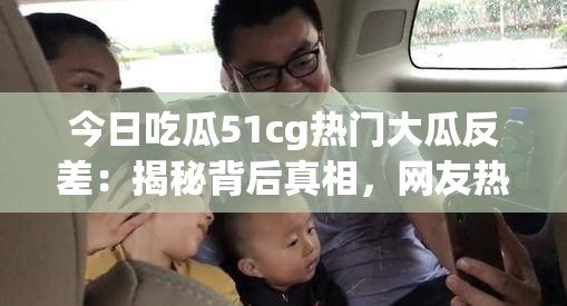 今日吃瓜51cg热门大瓜反差：揭秘背后真相，网友热议不断，细节曝光令人震惊