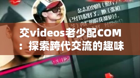交videos老少配COM：探索跨代交流的趣味视频合集，感受不同年龄段的独特魅力