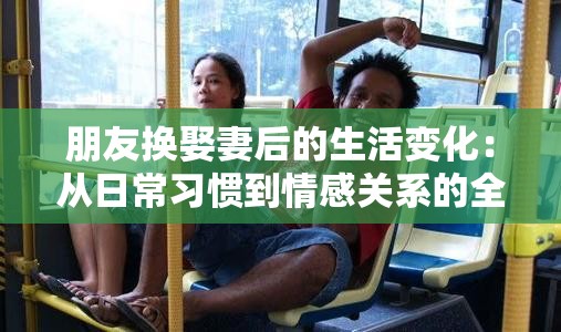 朋友换娶妻后的生活变化：从日常习惯到情感关系的全面解析与真实案例分享