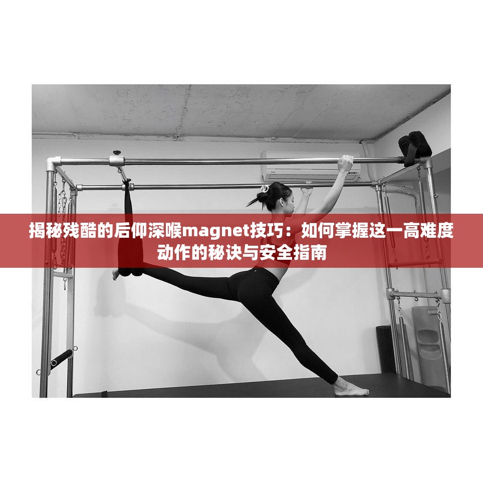 揭秘残酷的后仰深喉magnet技巧：如何掌握这一高难度动作的秘诀与安全指南