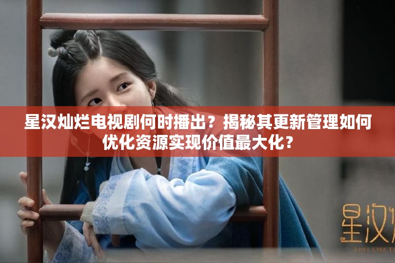 星汉灿烂电视剧何时播出？揭秘其更新管理如何优化资源实现价值最大化？