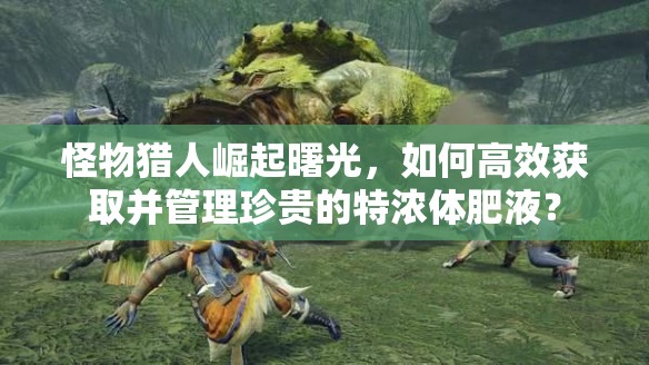 怪物猎人崛起曙光，如何高效获取并管理珍贵的特浓体肥液？