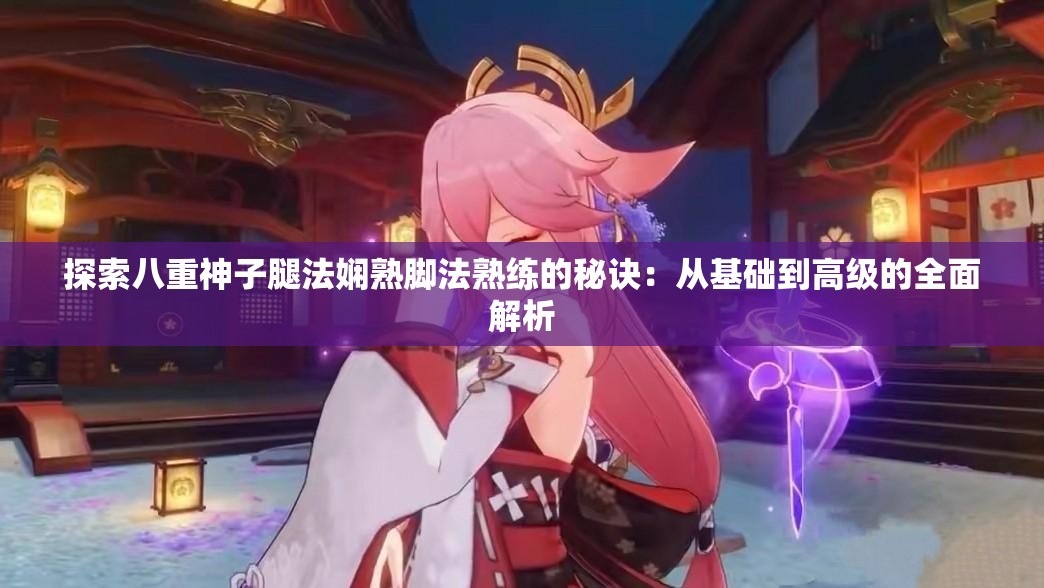 探索八重神子腿法娴熟脚法熟练的秘诀：从基础到高级的全面解析