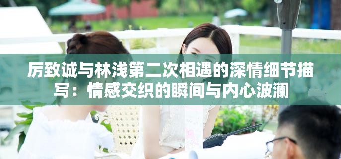 厉致诚与林浅第二次相遇的深情细节描写：情感交织的瞬间与内心波澜
