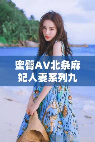 蜜臀AV北条麻妃人妻系列九牛：深度解析北条麻妃的人妻角色魅力与剧情发展