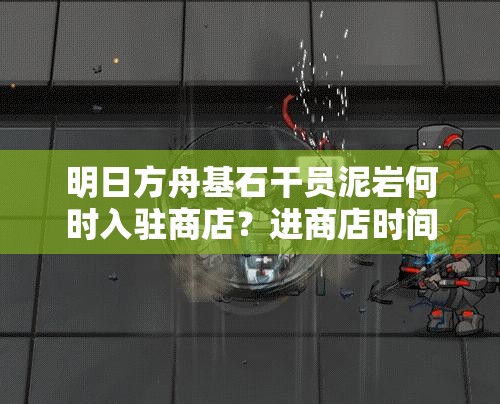 明日方舟基石干员泥岩何时入驻商店？进商店时间详细揭秘！