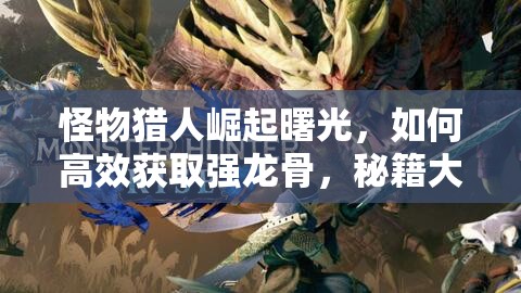 怪物猎人崛起曙光，如何高效获取强龙骨，秘籍大公开你知道吗？