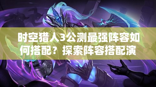 时空猎人3公测最强阵容如何搭配？探索阵容搭配演变史揭秘！