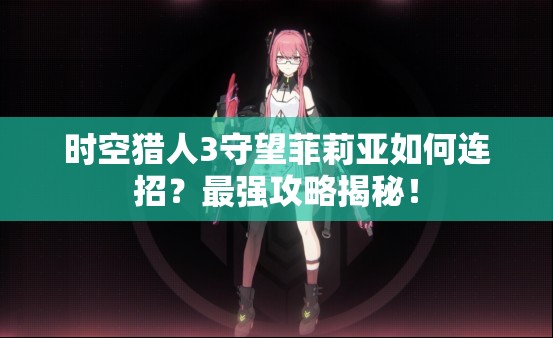 时空猎人3守望菲莉亚如何连招？最强攻略揭秘！