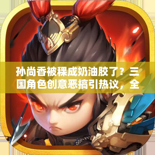 孙尚香被稞成奶油胶了？三国角色创意恶搞引热议，全网爆笑围观奶油胶版孙尚香真相 解析：通过添加三国角色增强辨识度，使用创意恶搞契合网络流行文化，引热议和全网爆笑围观强化传播属性，两次自然重复关键词孙尚香被稞成奶油胶了的变体，同时用疑问句引发用户点击欲望，符合百度SEO收录逻辑