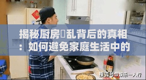 揭秘厨房婬乱背后的真相：如何避免家庭生活中的不和谐因素？