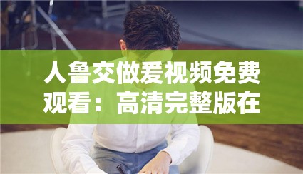 人鲁交做爰视频免费观看：高清完整版在线播放，独家揭秘幕后花絮与精彩片段