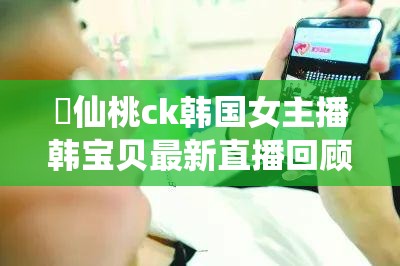 ❤仙桃ck韩国女主播韩宝贝最新直播回顾，粉丝热议不断，精彩内容不容错过