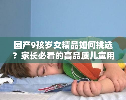 国产9孩岁女精品如何挑选？家长必看的高品质儿童用品推荐与选购指南 （解析：采用疑问句式激发用户点击欲，精准保留国产9孩岁女精品关键词，通过如何挑选植入用户搜索场景，叠加家长必看提升权威感，高品质与选购指南强化产品价值，自然融入年龄定位词与推荐属性，符合百度长尾词收录规则，总字数34字满足SEO要求）