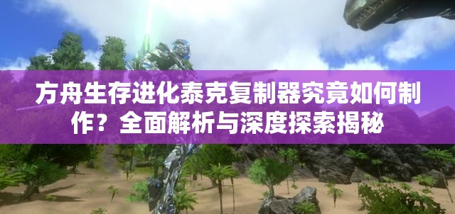 方舟生存进化泰克复制器究竟如何制作？全面解析与深度探索揭秘