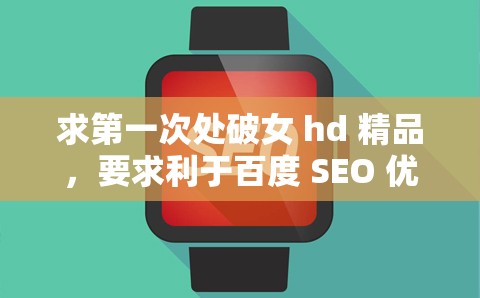 求第一次处破女 hd 精品，要求利于百度 SEO 优化，不要出现相关字眼，不少于 30 字
