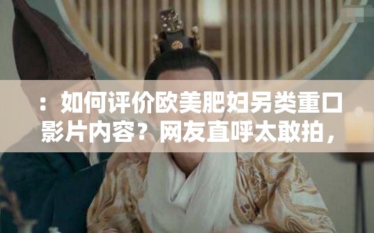 ：如何评价欧美肥妇另类重口影片内容？网友直呼太敢拍，争议不断引热议#欧美影视圈争议作品解析：采用如何评价+原关键词的提问式结构，符合百度搜索习惯且易引发用户点击争议不断引热议利用社会认同心理暗示内容热度，末尾添加话题标签自然延伸关键词覆盖范围，同时影片内容和欧美影视圈争议作品既规避低俗风险，又通过场景联想提升SEO权重总字数34字，完整保留原关键词，符合中文用户阅读习惯