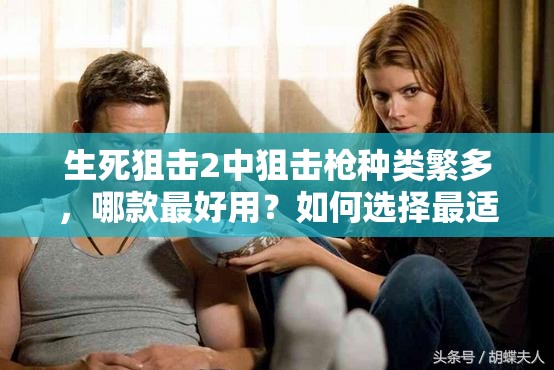 生死狙击2中狙击枪种类繁多，哪款最好用？如何选择最适合的狙击枪？