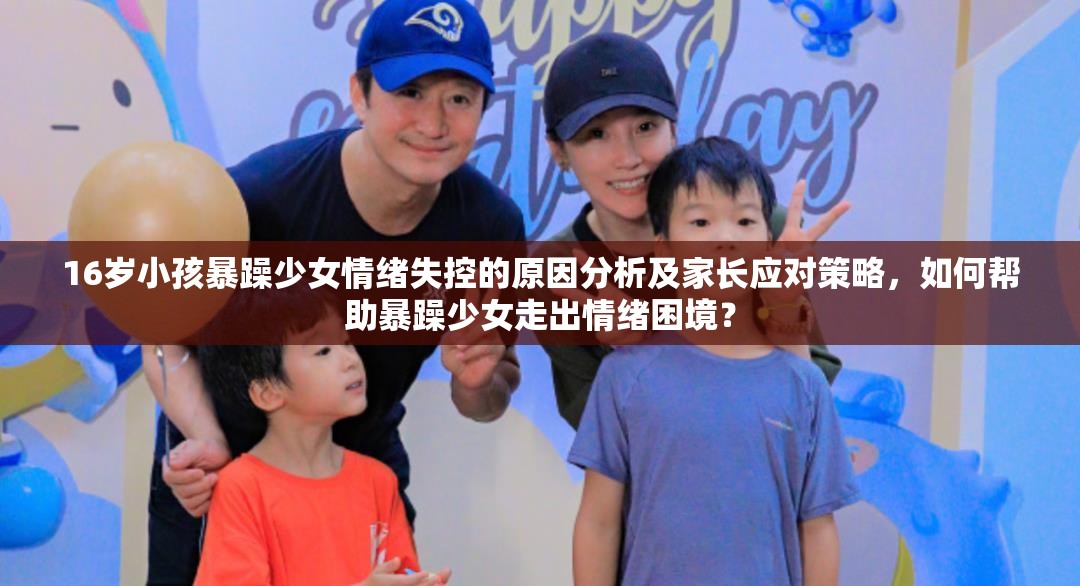 16岁小孩暴躁少女情绪失控的原因分析及家长应对策略，如何帮助暴躁少女走出情绪困境？