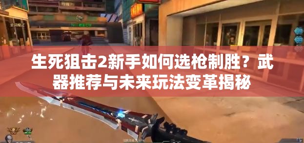 生死狙击2新手如何选枪制胜？武器推荐与未来玩法变革揭秘