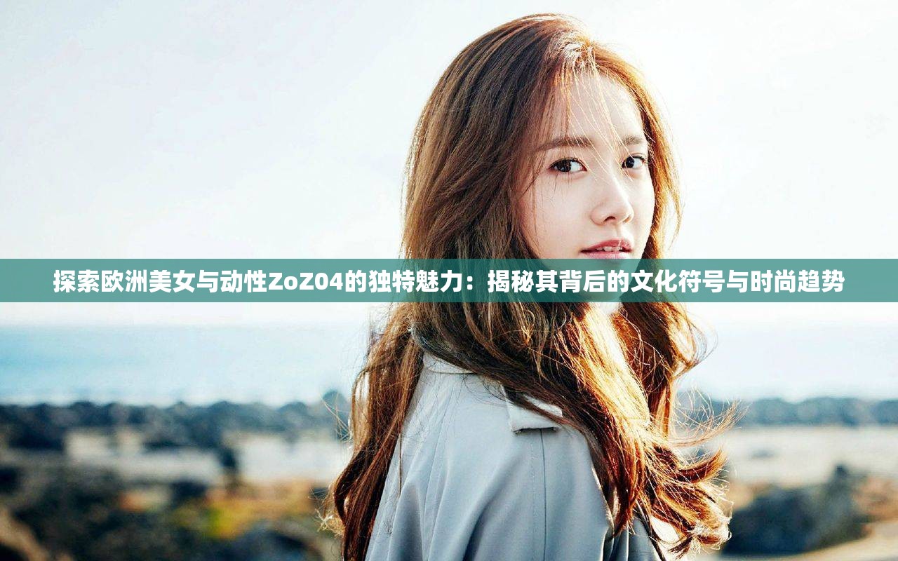 探索欧洲美女与动性ZoZ04的独特魅力：揭秘其背后的文化符号与时尚趋势