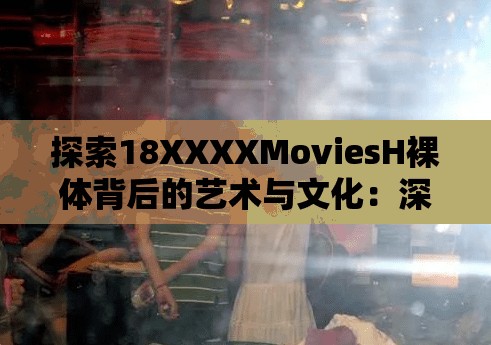 探索18XXXXMoviesH裸体背后的艺术与文化：深度解析电影中的裸体表现与审美价值