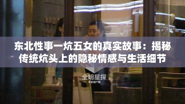 东北性事一炕五女的真实故事：揭秘传统炕头上的隐秘情感与生活细节