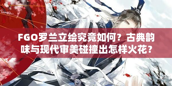 FGO罗兰立绘究竟如何？古典韵味与现代审美碰撞出怎样火花？