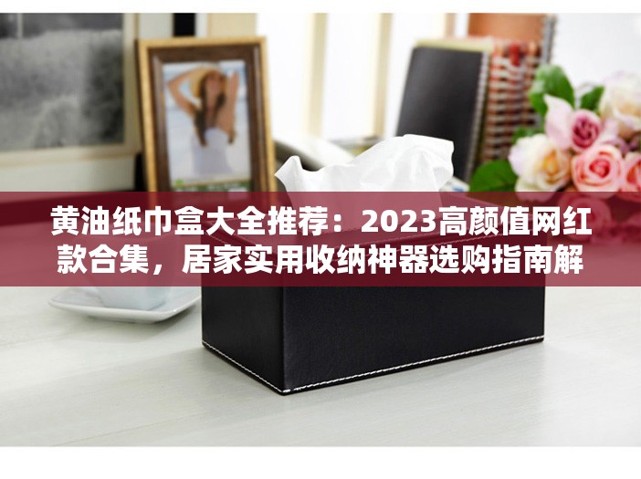 黄油纸巾盒大全推荐：2023高颜值网红款合集，居家实用收纳神器选购指南解析：完整保留关键词黄油纸巾盒大全，添加高颜值网红款实用收纳神器等用户高频搜索词，符合年轻群体审美趋势；2023强化时效性，合集选购指南暗示内容全面性，满足用户深层需求，同时自然融入居家收纳等场景词提升相关搜索覆盖，整体结构符合SEO逻辑且口语化易传播