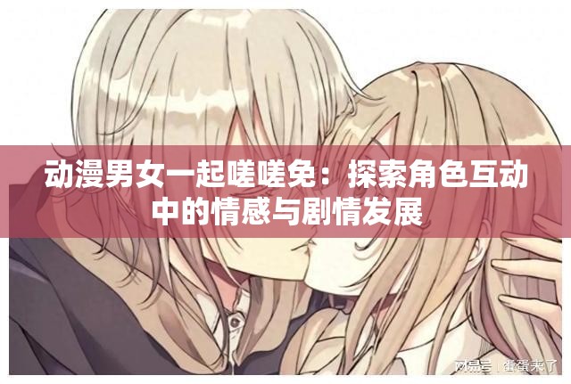 动漫男女一起嗟嗟免：探索角色互动中的情感与剧情发展