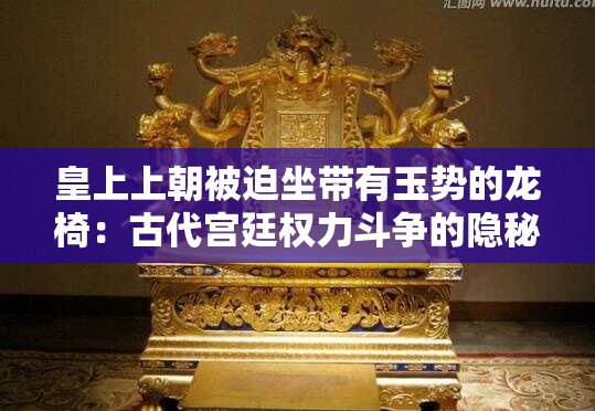 皇上上朝被迫坐带有玉势的龙椅：古代宫廷权力斗争的隐秘象征与历史真相探析