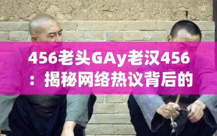 456老头GAy老汉456：揭秘网络热议背后的真实故事与情感纠葛
