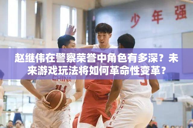 赵继伟在警察荣誉中角色有多深？未来游戏玩法将如何革命性变革？