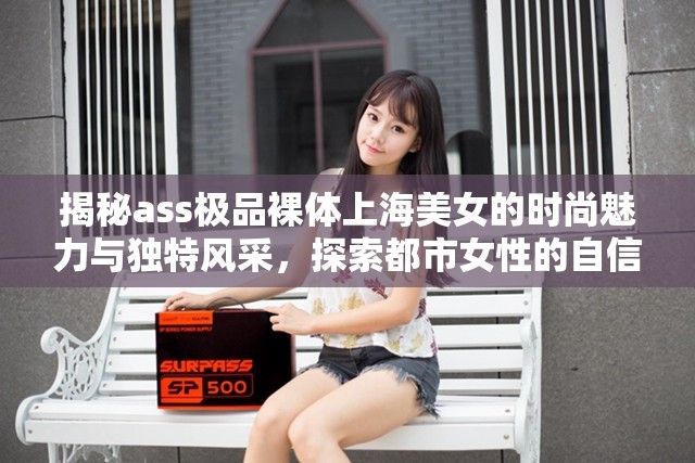 揭秘ass极品裸体上海美女的时尚魅力与独特风采，探索都市女性的自信与优雅