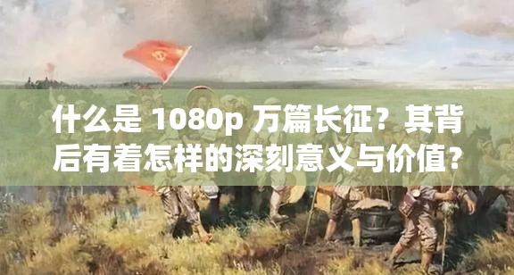 什么是 1080p 万篇长征？其背后有着怎样的深刻意义与价值？