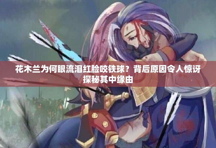 花木兰为何眼流泪红脸咬铁球？背后原因令人惊讶探秘其中缘由