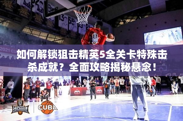 如何解锁狙击精英5全关卡特殊击杀成就？全面攻略揭秘悬念！