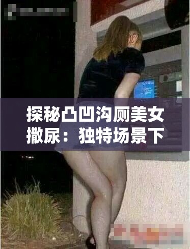 探秘凸凹沟厕美女撒尿：独特场景下的自然之美与人文关怀