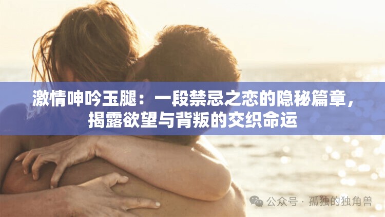 激情呻吟玉腿：一段禁忌之恋的隐秘篇章，揭露欲望与背叛的交织命运