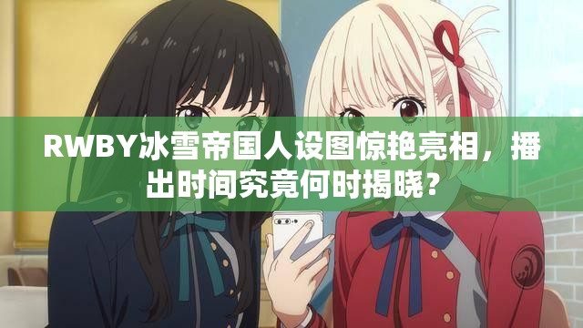RWBY冰雪帝国人设图惊艳亮相，播出时间究竟何时揭晓？