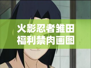 火影忍者雏田福利禁肉画图：你所不知道的秘密火影忍者雏田福利禁肉画图：那些令人脸红心跳的瞬间火影忍者雏田福利禁肉画图：你绝对没看过的精彩画面