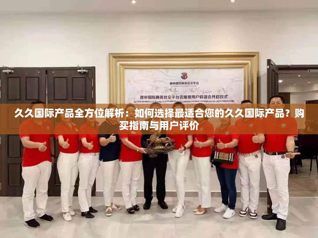 久久国际产品全方位解析：如何选择最适合您的久久国际产品？购买指南与用户评价