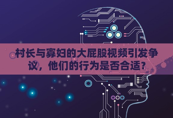 村长与寡妇的大屁股视频引发争议，他们的行为是否合适？