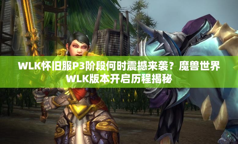 WLK怀旧服P3阶段何时震撼来袭？魔兽世界WLK版本开启历程揭秘