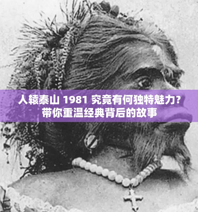人辕泰山 1981 究竟有何独特魅力？带你重温经典背后的故事