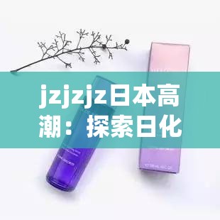 jzjzjz日本高潮：探索日化中的独特高潮体验与深度解析