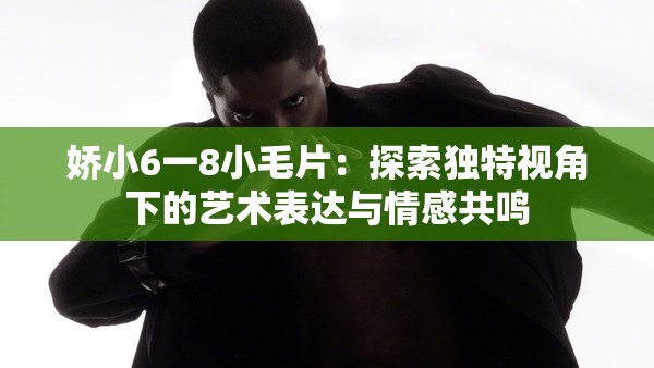 娇小6一8小毛片：探索独特视角下的艺术表达与情感共鸣