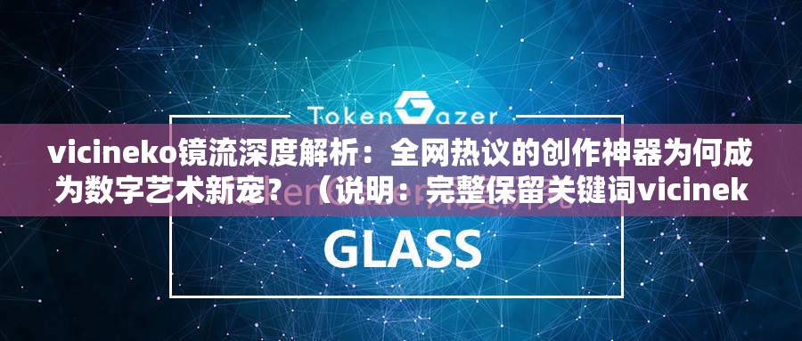 vicineko镜流深度解析：全网热议的创作神器为何成为数字艺术新宠？ （说明：完整保留关键词vicineko镜流，通过深度解析强调内容价值，全网热议暗示话题热度，创作神器和数字艺术新宠既关联工具属性又拓展用户搜索场景，符合百度SEO对话题关联性与用户搜索意图的匹配原则）