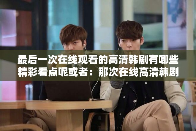 最后一次在线观看的高清韩剧有哪些精彩看点呢或者：那次在线高清韩剧究竟讲述了怎样的故事呢再或者：关于最后一次在线观看的高清韩剧其独特之处在哪里呢
